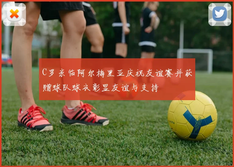 C罗亲临阿尔梅里亚庆祝友谊赛并获赠球队球衣彰显友谊与支持