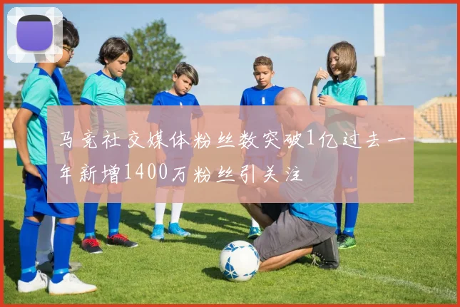 马竞社交媒体粉丝数突破1亿过去一年新增1400万粉丝引关注