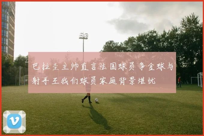 巴拉圭主帅直言法国球员争金球与射手王我们球员家庭背景堪忧