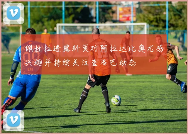 佩杜拉透露科莫对阿拉达比奥尤感兴趣并持续关注查洛巴动态