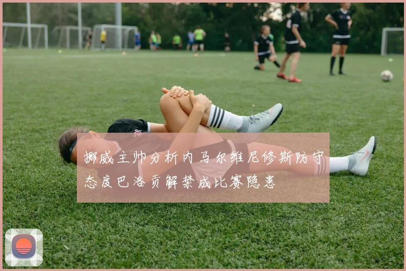挪威主帅分析内马尔维尼修斯防守态度巴洛贡解禁成比赛隐患