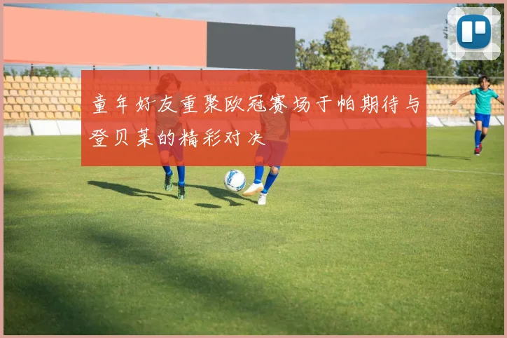 童年好友重聚欧冠赛场于帕期待与登贝莱的精彩对决