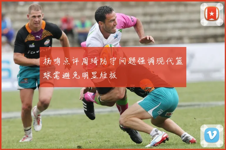 杨鸣点评周琦防守问题强调现代篮球需避免明显短板