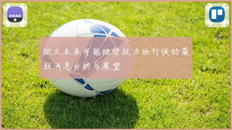 欧文未来可能继续效力独行侠的最新消息分析与展望