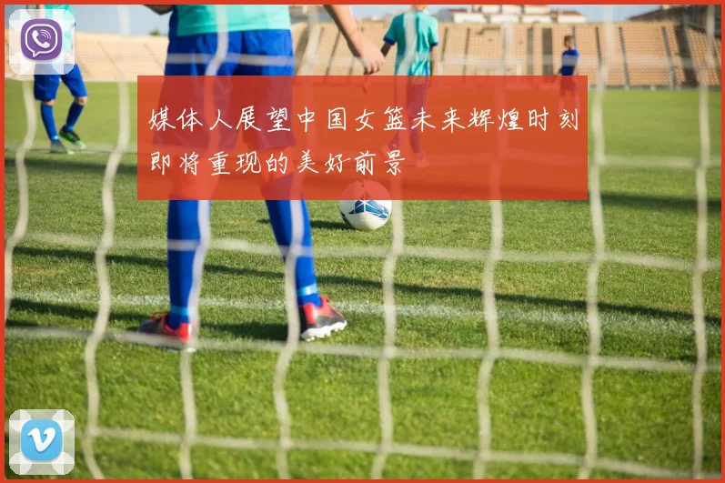 媒体人展望中国女篮未来辉煌时刻即将重现的美好前景