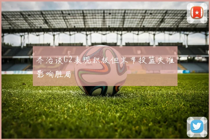 乔治谈G2表现积极但末节投篮失准影响胜局