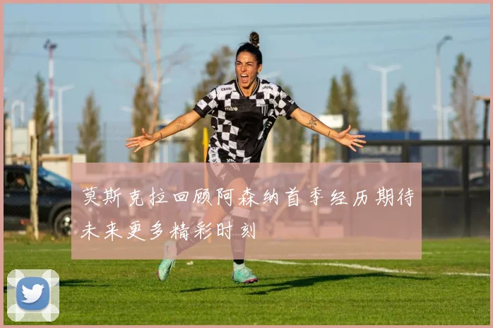 莫斯克拉回顾阿森纳首季经历期待未来更多精彩时刻