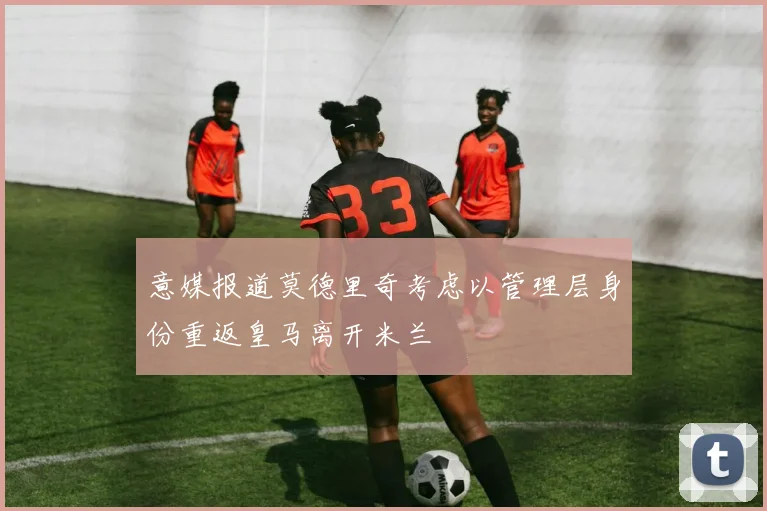 意媒报道莫德里奇考虑以管理层身份重返皇马离开米兰