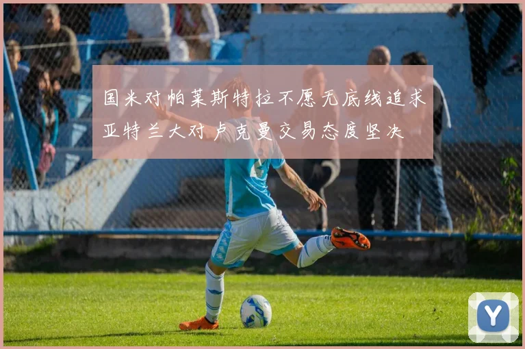 国米对帕莱斯特拉不愿无底线追求亚特兰大对卢克曼交易态度坚决