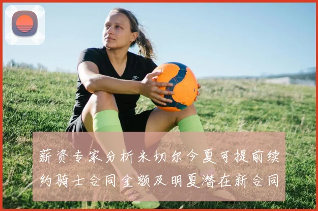 薪资专家分析米切尔今夏可提前续约骑士合同金额及明夏潜在新合同