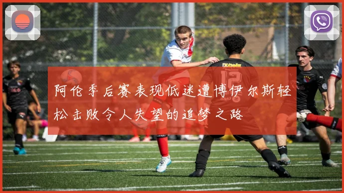 阿伦季后赛表现低迷遭博伊尔斯轻松击败令人失望的追梦之路