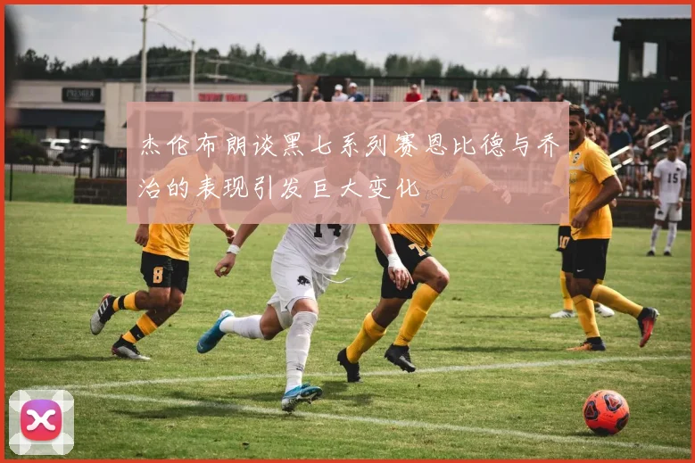 杰伦布朗谈黑七系列赛恩比德与乔治的表现引发巨大变化