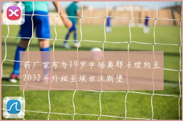 药厂宣布与19岁中场奥耶卡续约至2032并外租至埃尔沃斯堡