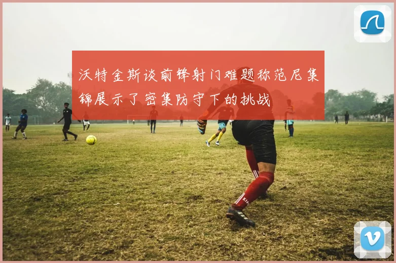 沃特金斯谈前锋射门难题称范尼集锦展示了密集防守下的挑战