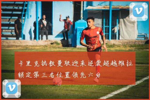 卡里克执教曼联迎来逆袭超越维拉锁定第三名位置领先六分