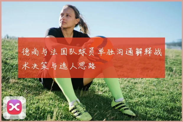 德尚与法国队球员单独沟通解释战术决策与选人思路