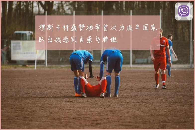 穆斯卡特盛赞杨希首次为成年国家队出战感到自豪与骄傲