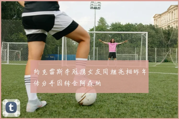 约克雷斯夺冠携女友同框亮相昨年传分手因转会阿森纳