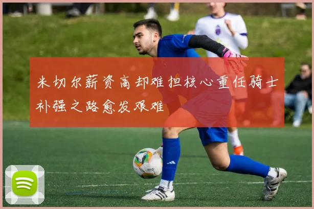 米切尔薪资高却难担核心重任骑士补强之路愈发艰难