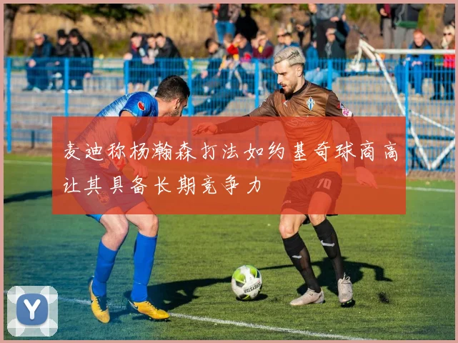 麦迪称杨瀚森打法如约基奇球商高让其具备长期竞争力