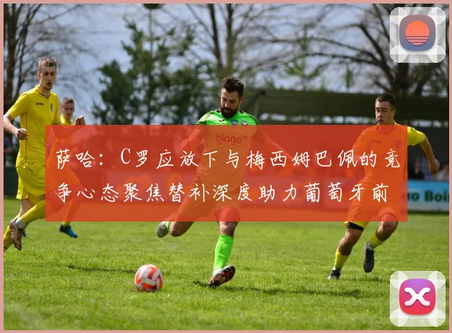萨哈：C罗应放下与梅西姆巴佩的竞争心态聚焦替补深度助力葡萄牙前行