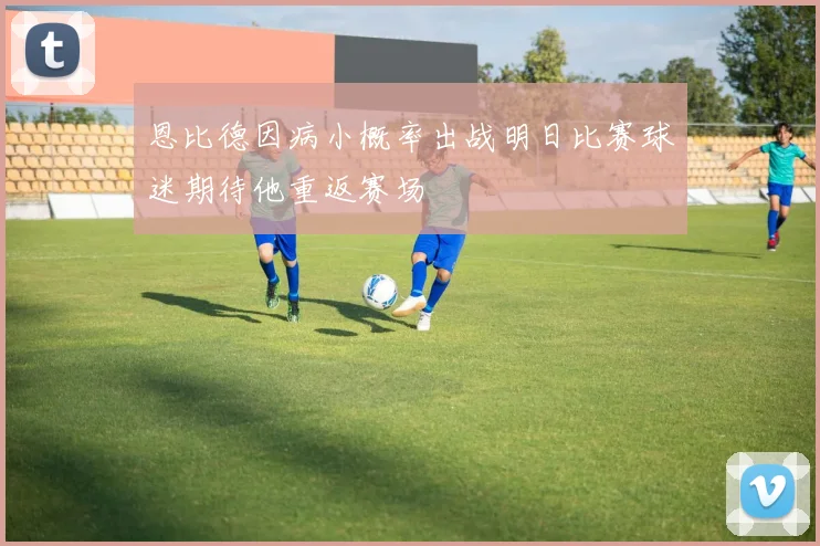 恩比德因病小概率出战明日比赛球迷期待他重返赛场
