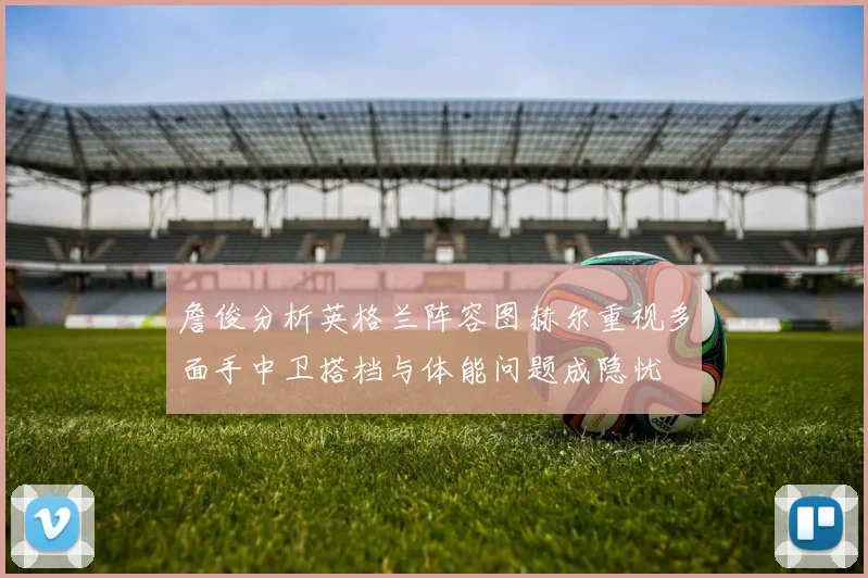 詹俊分析英格兰阵容图赫尔重视多面手中卫搭档与体能问题成隐忧