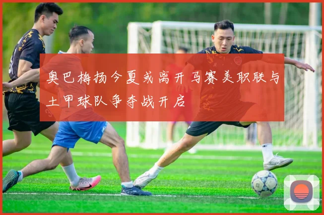 奥巴梅扬今夏或离开马赛美职联与土甲球队争夺战开启