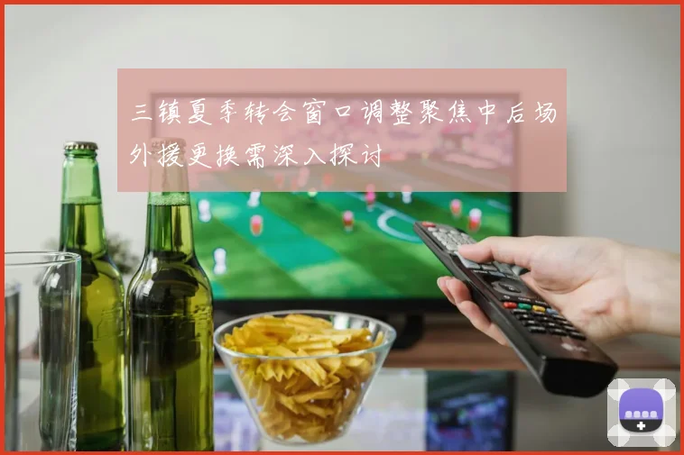 三镇夏季转会窗口调整聚焦中后场外援更换需深入探讨