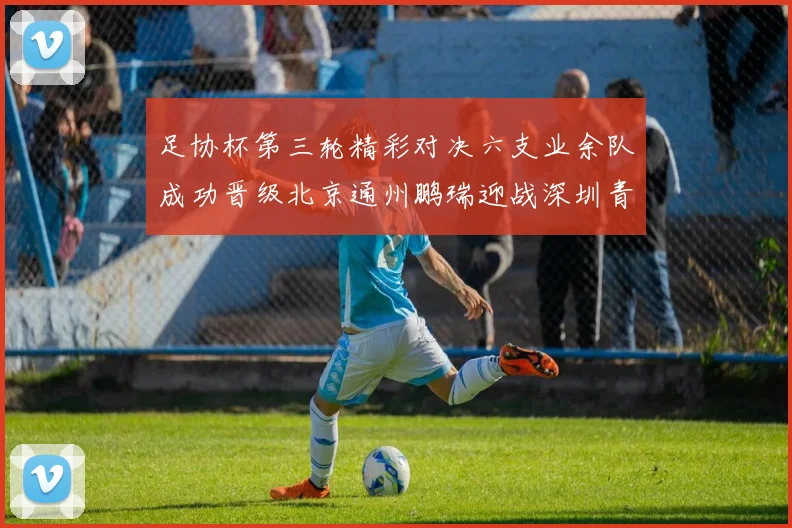 足协杯第三轮精彩对决六支业余队成功晋级北京通州鹏瑞迎战深圳青年人
