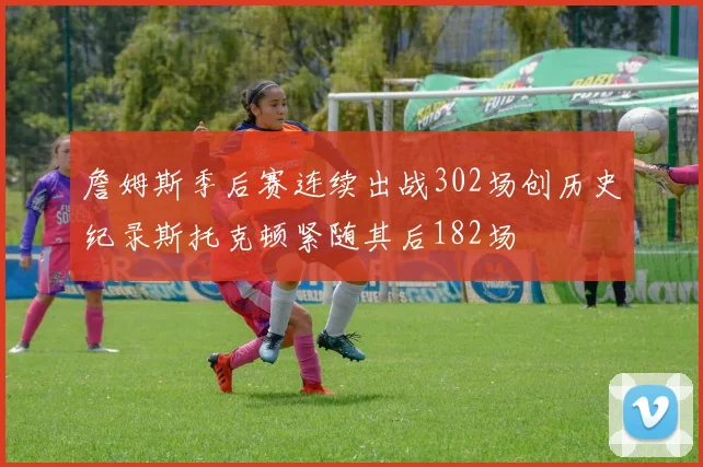 詹姆斯季后赛连续出战302场创历史纪录斯托克顿紧随其后182场