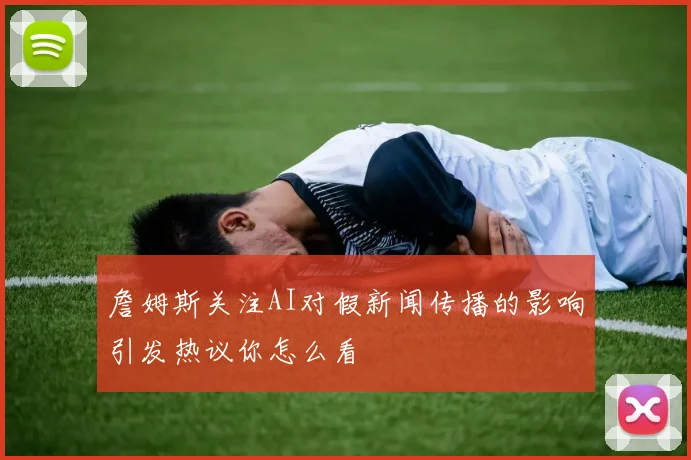 詹姆斯关注AI对假新闻传播的影响引发热议你怎么看