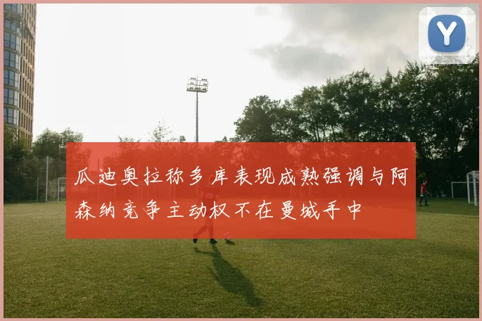 瓜迪奥拉称多库表现成熟强调与阿森纳竞争主动权不在曼城手中