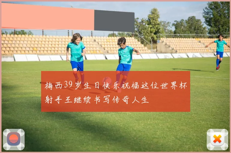 梅西39岁生日快乐祝福这位世界杯射手王继续书写传奇人生