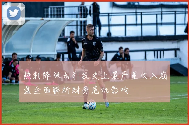 热刺降级或引发史上最严重收入崩盘全面解析财务危机影响