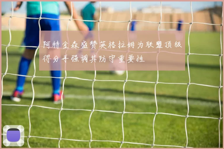 阿特金森盛赞英格拉姆为联盟顶级得分手强调其防守重要性