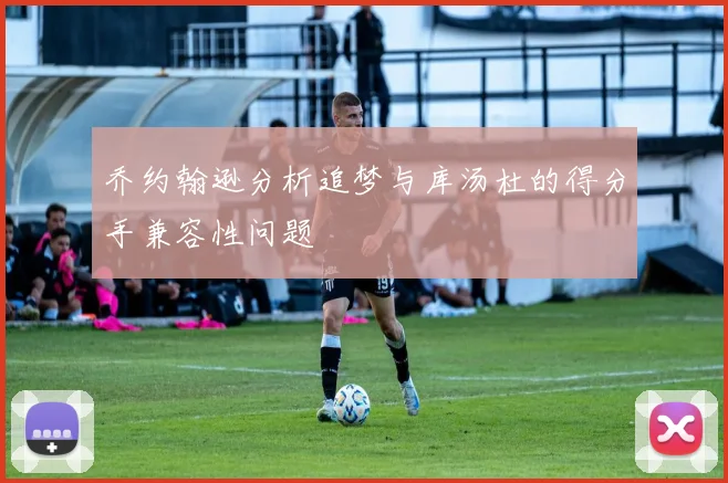 乔约翰逊分析追梦与库汤杜的得分手兼容性问题