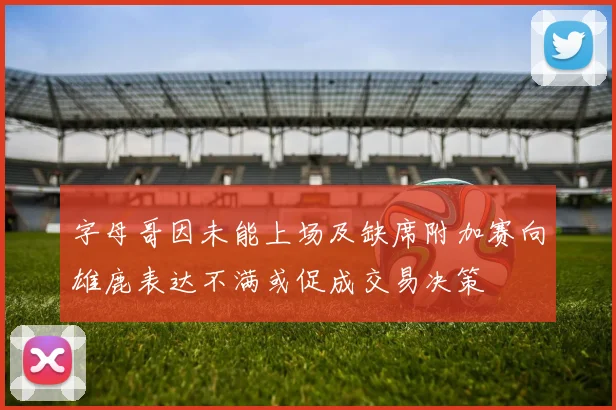 字母哥因未能上场及缺席附加赛向雄鹿表达不满或促成交易决策