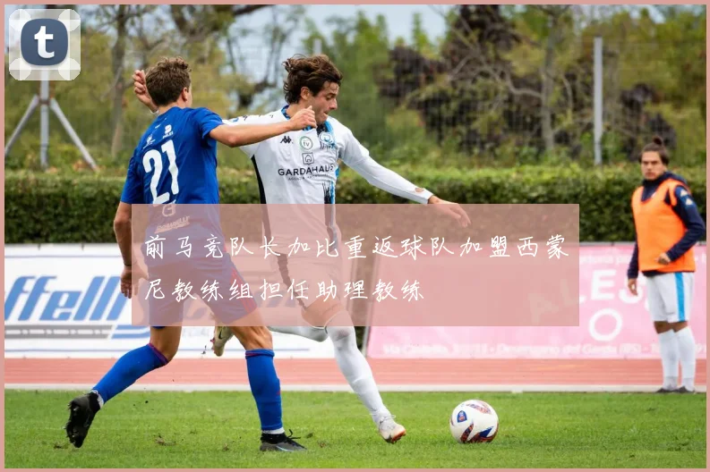 前马竞队长加比重返球队加盟西蒙尼教练组担任助理教练