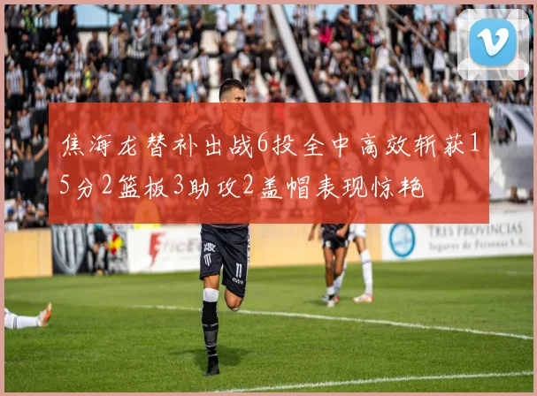 焦海龙替补出战6投全中高效斩获15分2篮板3助攻2盖帽表现惊艳