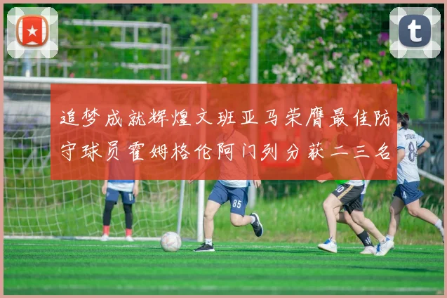 追梦成就辉煌文班亚马荣膺最佳防守球员霍姆格伦阿门列分获二三名