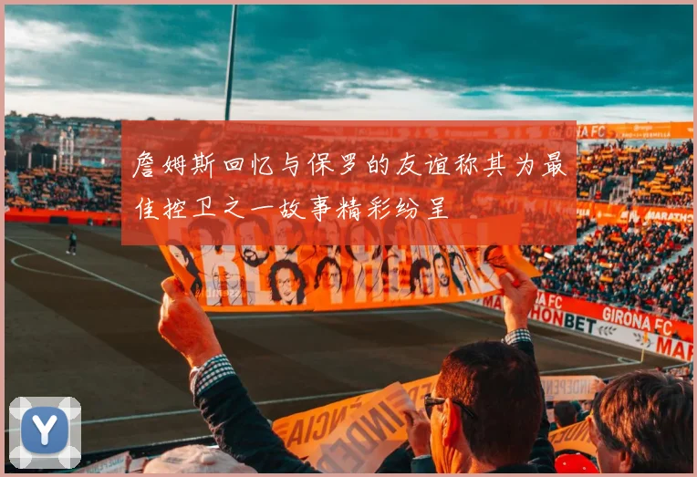 詹姆斯回忆与保罗的友谊称其为最佳控卫之一故事精彩纷呈