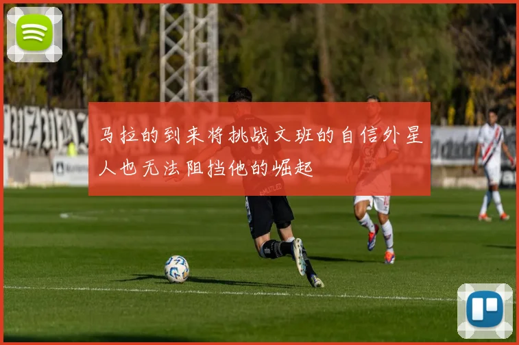 马拉的到来将挑战文班的自信外星人也无法阻挡他的崛起