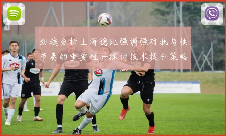 刘越分析上海德比强调强对抗与快节奏的重要性并探讨技术提升策略