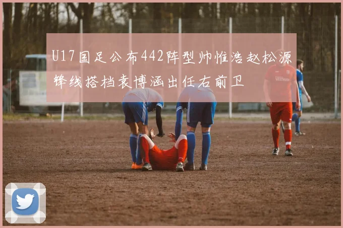 U17国足公布442阵型帅惟浩赵松源锋线搭档袁博涵出任右前卫