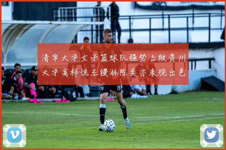清华大学女子篮球队强势击败贵州大学高梓悦王镘淋陈奕亦表现出色贡献显著