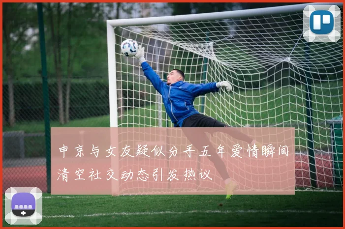 申京与女友疑似分手五年爱情瞬间清空社交动态引发热议