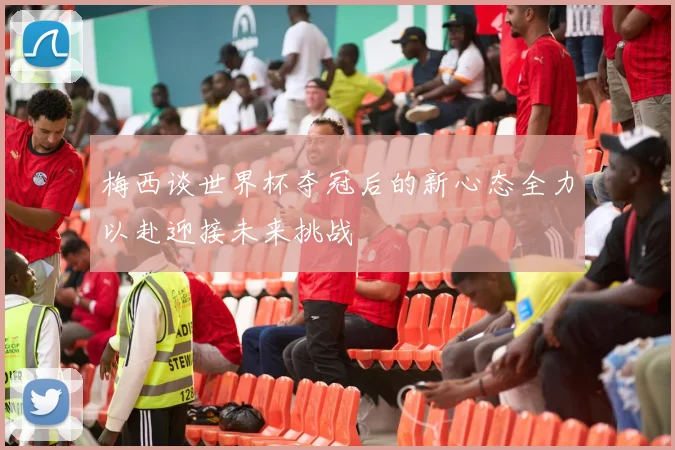 梅西谈世界杯夺冠后的新心态全力以赴迎接未来挑战