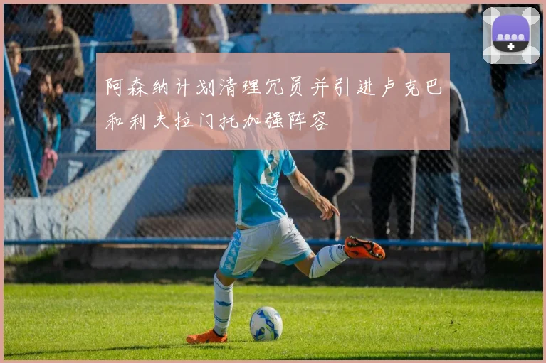 阿森纳计划清理冗员并引进卢克巴和利夫拉门托加强阵容
