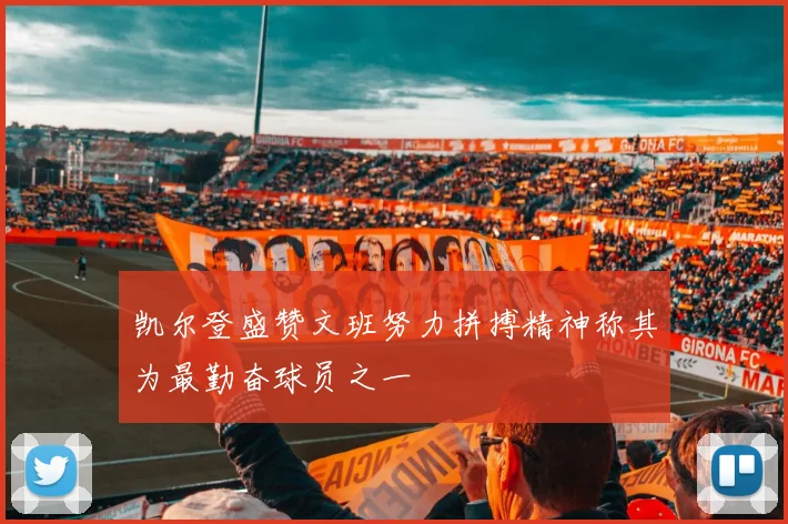 凯尔登盛赞文班努力拼搏精神称其为最勤奋球员之一